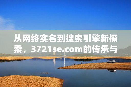 从网络实名到搜索引擎新探索,3721se.com的传承与革新,3721se.com,从网络实名到搜索引擎新探索的传承与革新 从网络实名到搜索引擎新探索,3721se.com的传承与革新,3721se.com,从网络实名到搜索引擎新探索的传承与革新