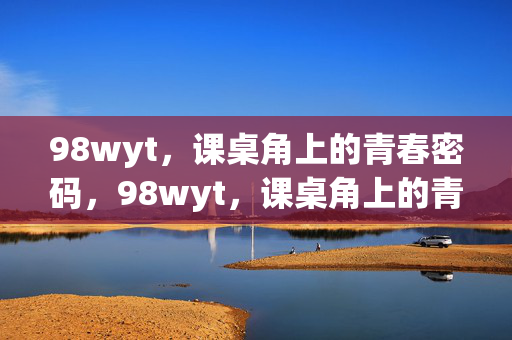 98wyt,课桌角上的青春密码,98wyt,课桌角上的青春密码 98wyt,课桌角上的青春密码,98wyt,课桌角上的青春密码
