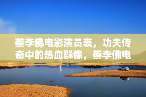 蔡李佛电影演员表，功夫传奇中的热血群像，蔡李佛电影演员表，功夫传奇中的热血群像