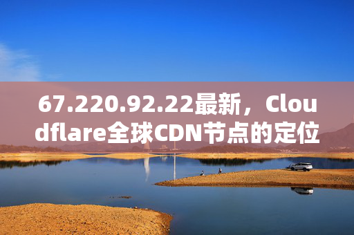 67.220.92.22最新，Cloudflare全球CDN节点的定位与应用指南，Cloudflare全球CDN节点定位与应用指南