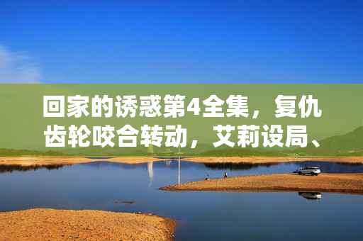 回家的诱惑第4全集,复仇齿轮咬合转动,艾莉设局、品如蜕变,这场归家大戏杀疯了!回家诱惑第4集,复仇齿轮转动,艾莉设局品如蜕变,归家大戏杀疯了! 回家的诱惑第4全集,复仇齿轮咬合转动,艾莉设局、品如蜕变,这场归家大戏杀疯了!回家诱惑第4集,复仇齿轮转动,艾莉设局品如蜕变,归家大戏杀疯了!