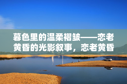 暮色里的温柔褶皱——恋老黄昏的光影叙事,恋老黄昏的温柔褶皱,暮色光影叙事 暮色里的温柔褶皱——恋老黄昏的光影叙事,恋老黄昏的温柔褶皱,暮色光影叙事