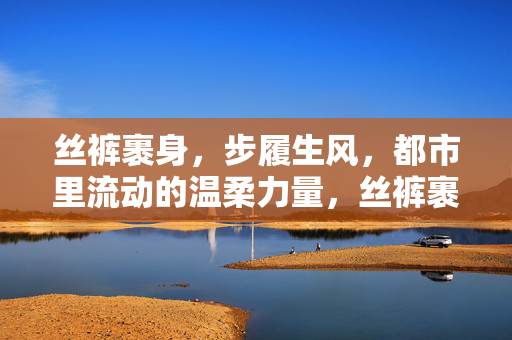 丝裤裹身,步履生风,都市里流动的温柔力量,丝裤裹身,步履生风,都市流动的温柔力量 丝裤裹身,步履生风,都市里流动的温柔力量,丝裤裹身,步履生风,都市流动的温柔力量