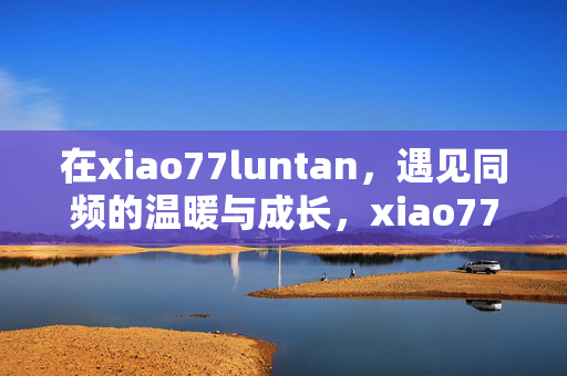 在xiao77luntan,遇见同频的温暖与成长,xiao77luntan,遇见同频,温暖成长 在xiao77luntan,遇见同频的温暖与成长,xiao77luntan,遇见同频,温暖成长