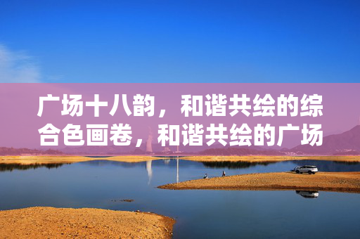 广场十八韵,和谐共绘的综合色画卷,和谐共绘的广场十八韵综合色画卷 广场十八韵,和谐共绘的综合色画卷,和谐共绘的广场十八韵综合色画卷