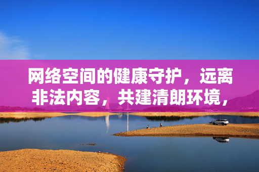 网络空间的健康守护,远离非法内容,共建清朗环境,守护网络健康,远离非法内容,共建清朗环境 网络空间的健康守护,远离非法内容,共建清朗环境,守护网络健康,远离非法内容,共建清朗环境