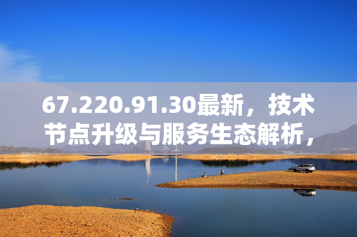 67.220.91.30最新,技术节点升级与服务生态解析,67.220.91.30最新,技术节点升级与服务生态解析 67.220.91.30最新,技术节点升级与服务生态解析,67.220.91.30最新,技术节点升级与服务生态解析
