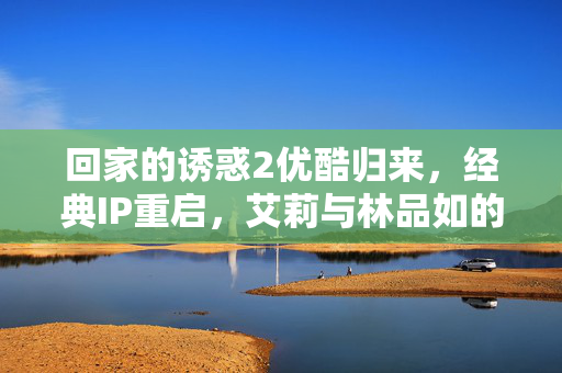回家的诱惑2优酷归来,经典IP重启,艾莉与林品如的恩怨续集能否再掀热潮? 回家的诱惑2优酷归来,经典IP重启,艾莉与林品如的恩怨续集能否再掀热潮?