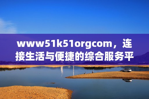 www51k51orgcom,连接生活与便捷的综合服务平台,www51k51orgcom,连接生活与便捷的综合服务平台 www51k51orgcom,连接生活与便捷的综合服务平台,www51k51orgcom,连接生活与便捷的综合服务平台