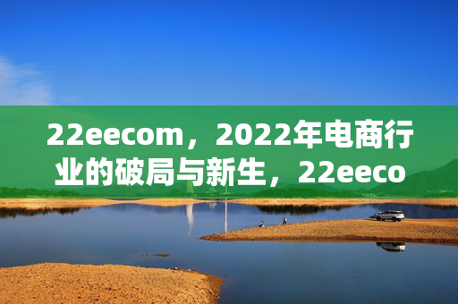 22eecom,2022年电商行业的破局与新生,22eecom,2022年电商行业的破局与新生 22eecom,2022年电商行业的破局与新生,22eecom,2022年电商行业的破局与新生