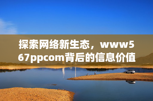 探索网络新生态,www567ppcom背后的信息价值与责任担当,www567ppcom,网络新生态下的信息价值与责任担当 探索网络新生态,www567ppcom背后的信息价值与责任担当,www567ppcom,网络新生态下的信息价值与责任担当