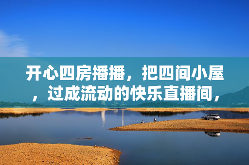 开心四房播播,把四间小屋,过成流动的快乐直播间,开心四房,四间小屋的流动快乐直播间 开心四房播播,把四间小屋,过成流动的快乐直播间,开心四房,四间小屋的流动快乐直播间