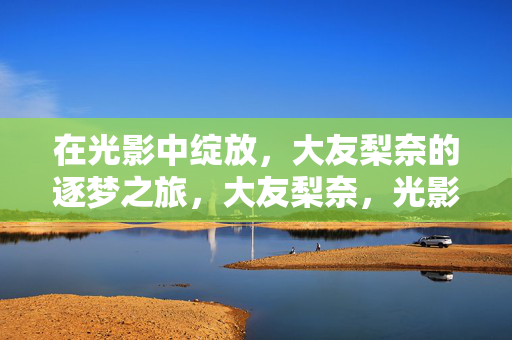 在光影中绽放,大友梨奈的逐梦之旅,大友梨奈,光影绽放的逐梦之旅 在光影中绽放,大友梨奈的逐梦之旅,大友梨奈,光影绽放的逐梦之旅