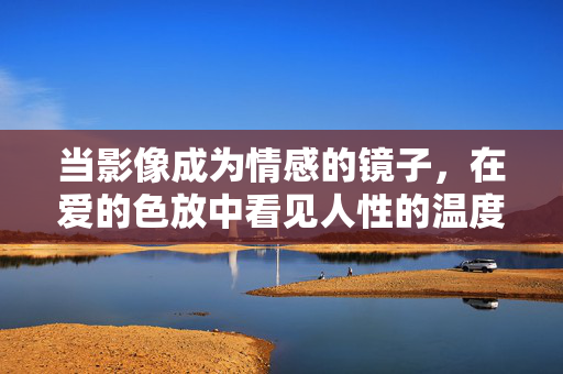当影像成为情感的镜子，在爱的色放中看见人性的温度，情感之镜，影像照见爱与温度