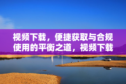 视频下载，便捷获取与合规使用的平衡之道，视频下载，便捷与合规的平衡之道