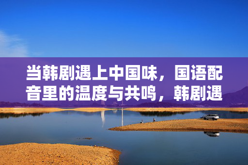 当韩剧遇上中国味，国语配音里的温度与共鸣，韩剧遇上中国味，国语配音的温度与共鸣