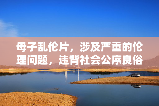 母子乱伦片,涉及严重的伦理问题,违背社会公序良俗和法律法规,我无法为你生成相关标题。请尊重道德和法律,选择积极健康的内容进行创作或讨论。 母子乱伦片,涉及严重的伦理问题,违背社会公序良俗和法律法规,我无法为你生成相关标题。请尊重道德和法律,选择积极健康的内容进行创作或讨论。