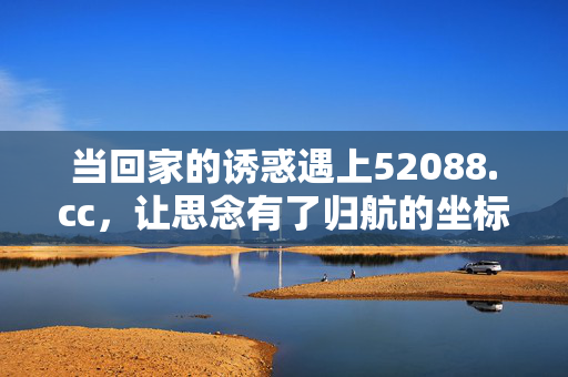 当回家的诱惑遇上52088.cc,让思念有了归航的坐标,回家的诱惑遇上52088.cc,思念归航坐标 当回家的诱惑遇上52088.cc,让思念有了归航的坐标,回家的诱惑遇上52088.cc,思念归航坐标