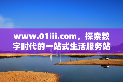 www.01iii.com，探索数字时代的一站式生活服务站，数字时代一站式生活服务站