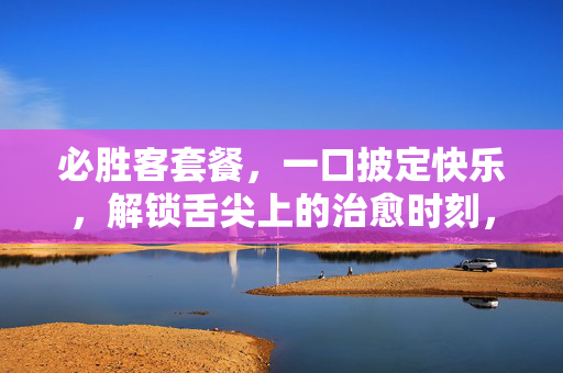 必胜客套餐,一口披定快乐,解锁舌尖上的治愈时刻,必胜客套餐,一口披定,舌尖治愈 必胜客套餐,一口披定快乐,解锁舌尖上的治愈时刻,必胜客套餐,一口披定,舌尖治愈