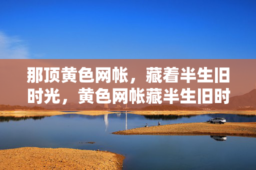 那顶黄色网帐,藏着半生旧时光,黄色网帐藏半生旧时光 那顶黄色网帐,藏着半生旧时光,黄色网帐藏半生旧时光