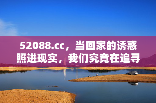 52088.cc,当回家的诱惑照进现实,我们究竟在追寻什么?当回家的诱惑照进现实,追寻的是什么? 52088.cc,当回家的诱惑照进现实,我们究竟在追寻什么?当回家的诱惑照进现实,追寻的是什么?