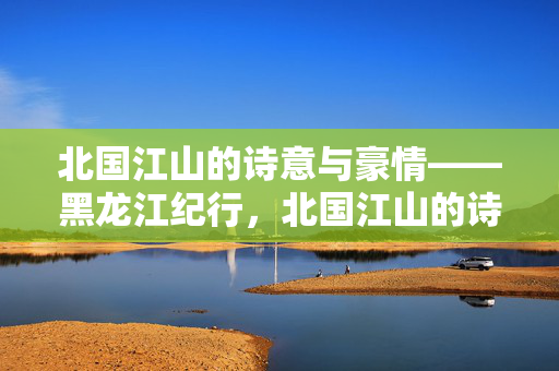 北国江山的诗意与豪情——黑龙江纪行,北国江山的诗意与豪情——黑龙江纪行 北国江山的诗意与豪情——黑龙江纪行,北国江山的诗意与豪情——黑龙江纪行