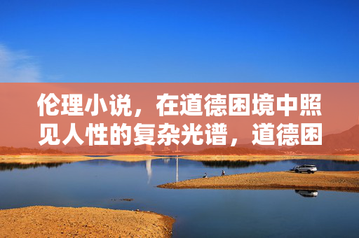 伦理小说,在道德困境中照见人性的复杂光谱,道德困境中的人性光谱 伦理小说,在道德困境中照见人性的复杂光谱,道德困境中的人性光谱