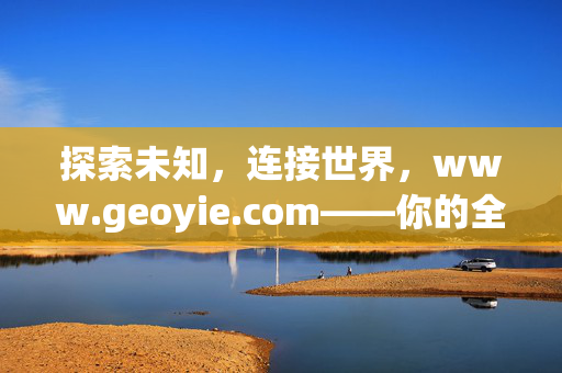 探索未知,连接世界,www.geoyie.com——你的全球生活与服务平台,探索未知,连接世界——全球生活服务平台 探索未知,连接世界,www.geoyie.com——你的全球生活与服务平台,探索未知,连接世界——全球生活服务平台