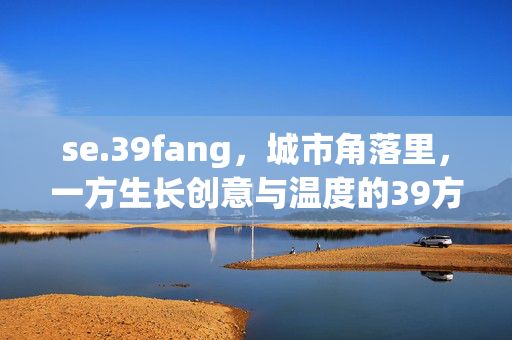 se.39fang,城市角落里,一方生长创意与温度的39方,城市角落的39方,一方生长创意与温度的小天地 se.39fang,城市角落里,一方生长创意与温度的39方,城市角落的39方,一方生长创意与温度的小天地
