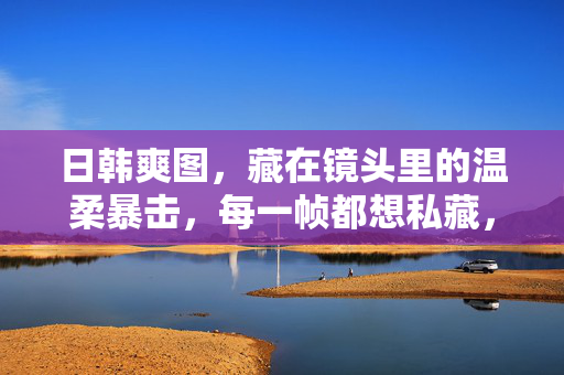 日韩爽图,藏在镜头里的温柔暴击,每一帧都想私藏,镜头温柔暴击,日韩帧帧私藏 日韩爽图,藏在镜头里的温柔暴击,每一帧都想私藏,镜头温柔暴击,日韩帧帧私藏
