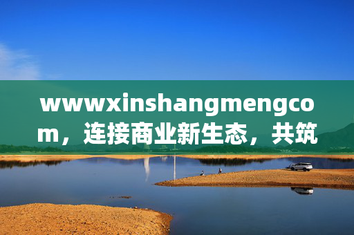 wwwxinshangmengcom,连接商业新生态,共筑增长新未来,连接商业新生态,共筑增长新未来 wwwxinshangmengcom,连接商业新生态,共筑增长新未来,连接商业新生态,共筑增长新未来
