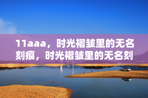 11aaa,时光褶皱里的无名刻痕,时光褶皱里的无名刻痕 11aaa,时光褶皱里的无名刻痕,时光褶皱里的无名刻痕