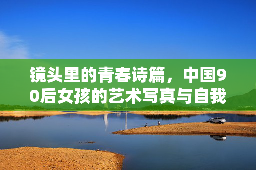 镜头里的青春诗篇,中国90后女孩的艺术写真与自我表达,镜头里的青春诗篇,中国90后女孩的艺术写真与自我表达 镜头里的青春诗篇,中国90后女孩的艺术写真与自我表达,镜头里的青春诗篇,中国90后女孩的艺术写真与自我表达