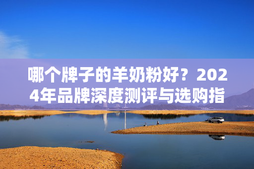 哪个牌子的羊奶粉好？2024年品牌深度测评与选购指南，2024年羊奶粉哪个牌子好？品牌深度测评与选购指南