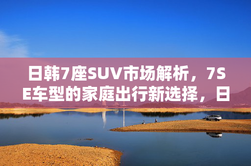 日韩7座SUV市场解析,7SE车型的家庭出行新选择,日韩7座SUV市场解析,家庭出行新选择 日韩7座SUV市场解析,7SE车型的家庭出行新选择,日韩7座SUV市场解析,家庭出行新选择
