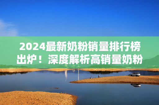 2024最新奶粉销量排行榜出炉！深度解析高销量奶粉背后的秘密，新手爸妈这样选才不踩坑，2024最新奶粉销量排行榜出炉！新手爸妈选奶避坑指南