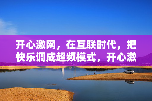 开心激网,在互联时代,把快乐调成超频模式,开心激网,互联时代的快乐超频 开心激网,在互联时代,把快乐调成超频模式,开心激网,互联时代的快乐超频