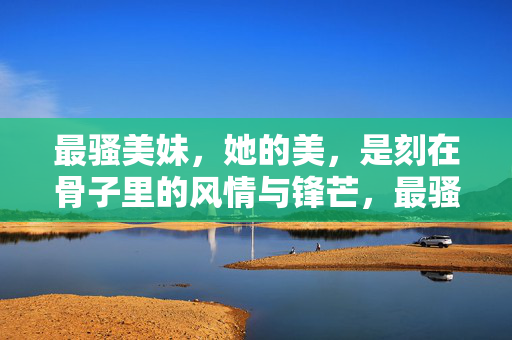 最骚美妹,她的美,是刻在骨子里的风情与锋芒,最骚美妹,刻在骨子里的风情与锋芒 最骚美妹,她的美,是刻在骨子里的风情与锋芒,最骚美妹,刻在骨子里的风情与锋芒