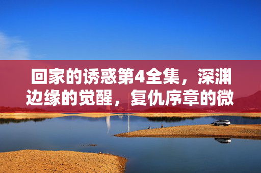 回家的诱惑第4全集,深渊边缘的觉醒,复仇序章的微光,回家的诱惑第4全集,深渊边缘觉醒·复仇序章 回家的诱惑第4全集,深渊边缘的觉醒,复仇序章的微光,回家的诱惑第4全集,深渊边缘觉醒·复仇序章