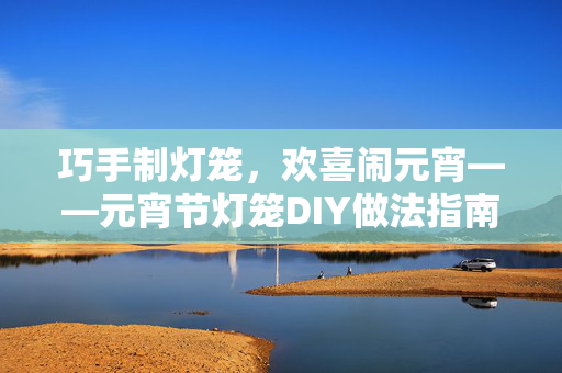 巧手制灯笼，欢喜闹元宵——元宵节灯笼DIY做法指南，巧手制灯笼，欢喜闹元宵——元宵节灯笼DIY做法指南