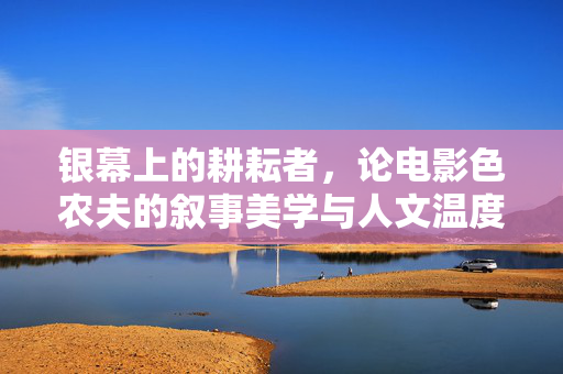 银幕上的耕耘者,论电影色农夫的叙事美学与人文温度,银幕耕耘者,电影色农夫的叙事美学与人文温度 银幕上的耕耘者,论电影色农夫的叙事美学与人文温度,银幕耕耘者,电影色农夫的叙事美学与人文温度