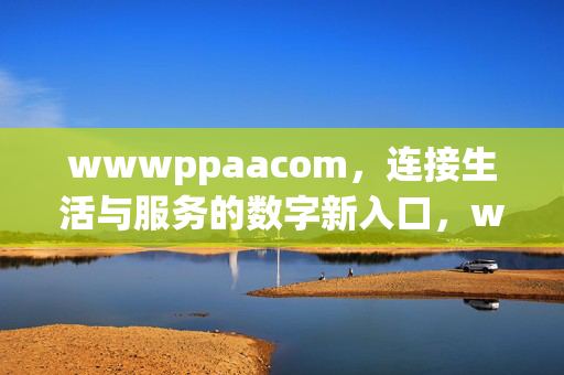 wwwppaacom,连接生活与服务的数字新入口,wwwppaacom,生活与服务的数字新入口 wwwppaacom,连接生活与服务的数字新入口,wwwppaacom,生活与服务的数字新入口