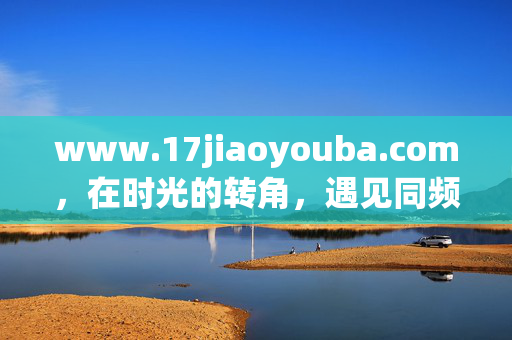 www.17jiaoyouba.com,在时光的转角,遇见同频的你,时光转角,同频相遇 www.17jiaoyouba.com,在时光的转角,遇见同频的你,时光转角,同频相遇