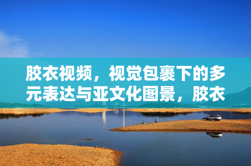 胶衣视频,视觉包裹下的多元表达与亚文化图景,胶衣视频,视觉包裹下的亚文化多元图景 胶衣视频,视觉包裹下的多元表达与亚文化图景,胶衣视频,视觉包裹下的亚文化多元图景