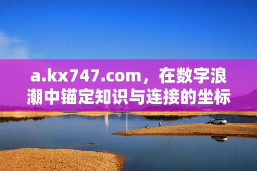 a.kx747.com,在数字浪潮中锚定知识与连接的坐标,a.kx747.com,数字浪潮中的知识与连接坐标 a.kx747.com,在数字浪潮中锚定知识与连接的坐标,a.kx747.com,数字浪潮中的知识与连接坐标