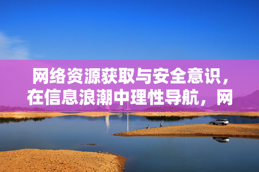 网络资源获取与安全意识,在信息浪潮中理性导航,网络资源获取与安全意识,信息浪潮中的理性导航 网络资源获取与安全意识,在信息浪潮中理性导航,网络资源获取与安全意识,信息浪潮中的理性导航