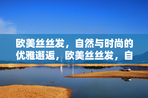 欧美丝丝发,自然与时尚的优雅邂逅,欧美丝丝发,自然与时尚的优雅邂逅 欧美丝丝发,自然与时尚的优雅邂逅,欧美丝丝发,自然与时尚的优雅邂逅