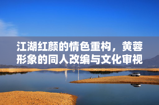 江湖红颜的情色重构,黄蓉形象的同人改编与文化审视 江湖红颜的情色重构,黄蓉形象的同人改编与文化审视