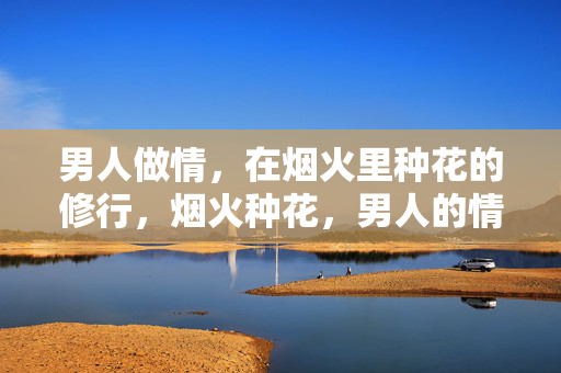 男人做情,在烟火里种花的修行,烟火种花,男人的情修 男人做情,在烟火里种花的修行,烟火种花,男人的情修